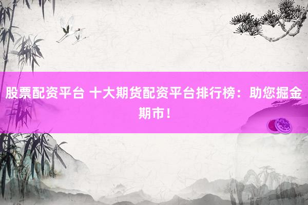 股票配资平台 十大期货配资平台排行榜：助您掘金期市！