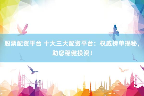 股票配资平台 十大三大配资平台：权威榜单揭秘，助您稳健投资！