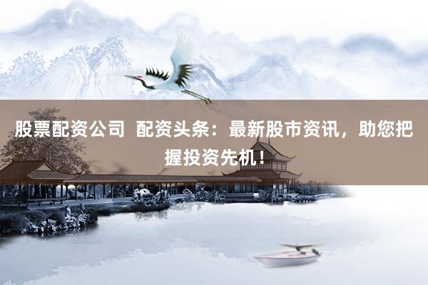 股票配资公司  配资头条：最新股市资讯，助您把握投资先机！