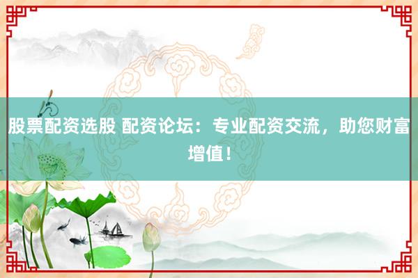 股票配资选股 配资论坛：专业配资交流，助您财富增值！