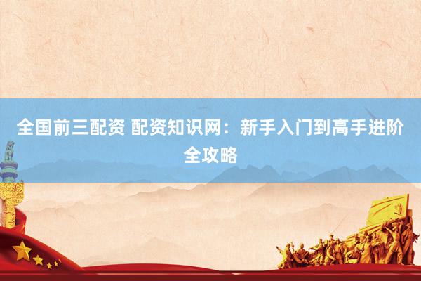 全国前三配资 配资知识网：新手入门到高手进阶全攻略