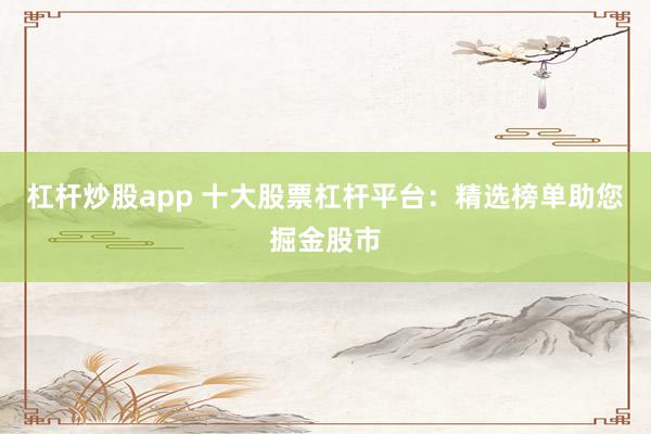 杠杆炒股app 十大股票杠杆平台：精选榜单助您掘金股市