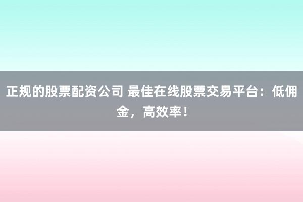 正规的股票配资公司 最佳在线股票交易平台：低佣金，高效率！