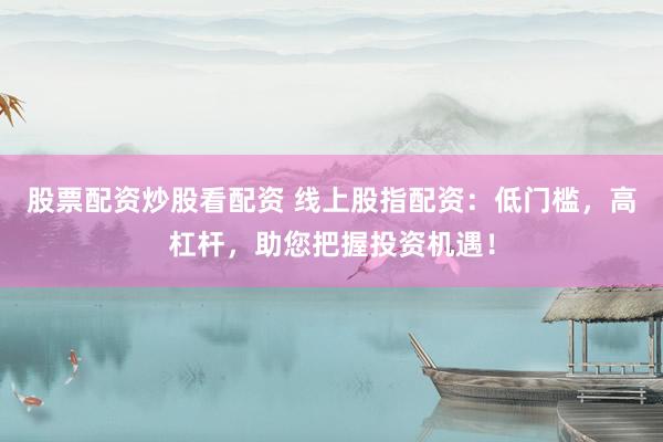 股票配资炒股看配资 线上股指配资：低门槛，高杠杆，助您把握投资机遇！
