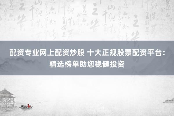 配资专业网上配资炒股 十大正规股票配资平台：精选榜单助您稳健投资