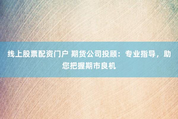 线上股票配资门户 期货公司投顾：专业指导，助您把握期市良机
