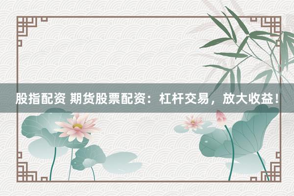 股指配资 期货股票配资：杠杆交易，放大收益！