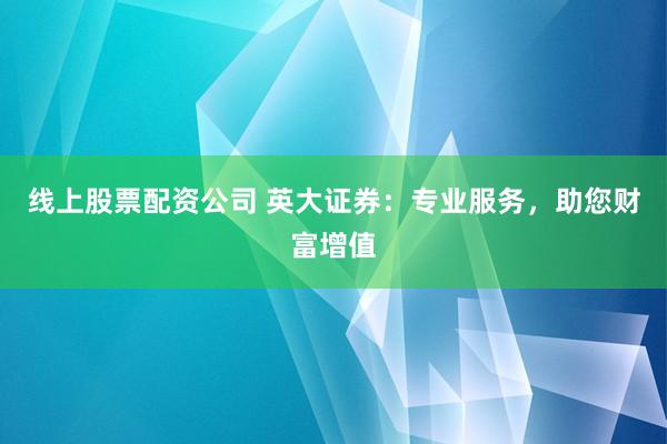 线上股票配资公司 英大证券：专业服务，助您财富增值