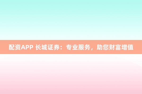 配资APP 长城证券：专业服务，助您财富增值