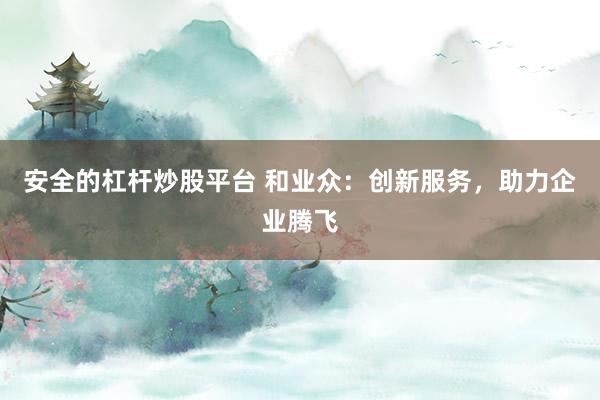 安全的杠杆炒股平台 和业众：创新服务，助力企业腾飞