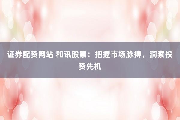 证券配资网站 和讯股票：把握市场脉搏，洞察投资先机