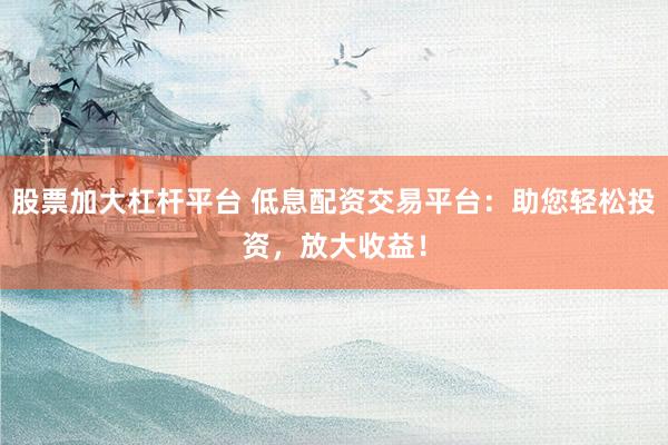 股票加大杠杆平台 低息配资交易平台：助您轻松投资，放大收益！