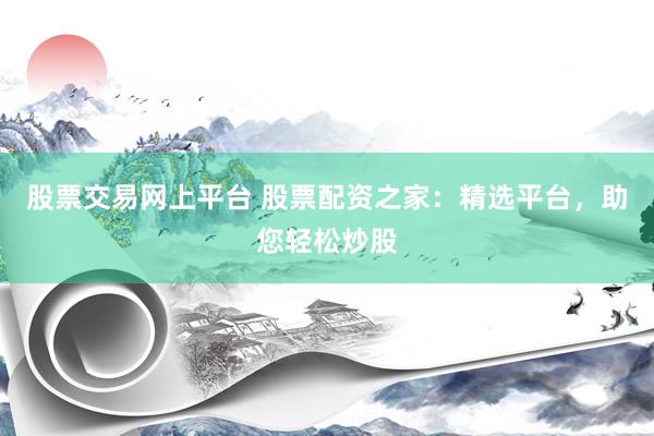 股票交易网上平台 股票配资之家：精选平台，助您轻松炒股