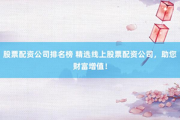 股票配资公司排名榜 精选线上股票配资公司，助您财富增值！