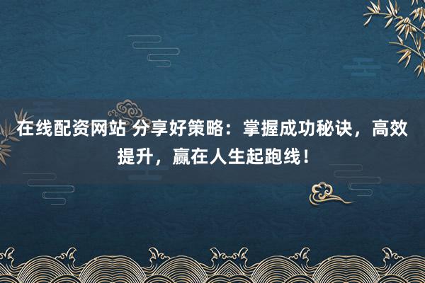 在线配资网站 分享好策略：掌握成功秘诀，高效提升，赢在人生起跑线！