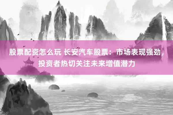 股票配资怎么玩 长安汽车股票：市场表现强劲，投资者热切关注未来增值潜力