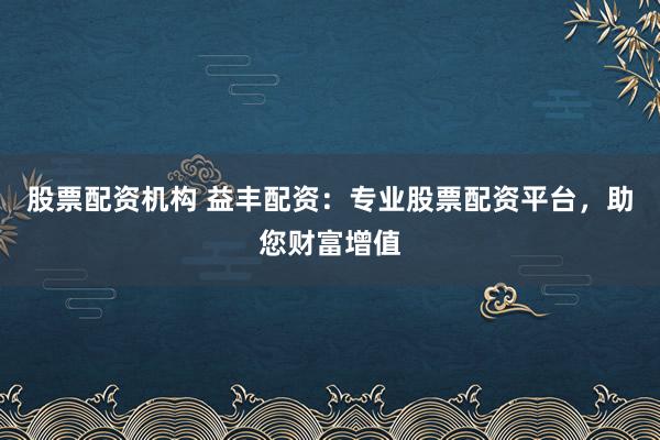 股票配资机构 益丰配资：专业股票配资平台，助您财富增值