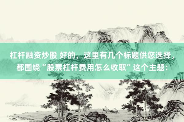 杠杆融资炒股 好的，这里有几个标题供您选择，都围绕“股票杠杆费用怎么收取”这个主题：