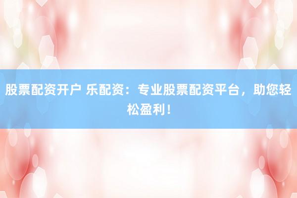股票配资开户 乐配资：专业股票配资平台，助您轻松盈利！