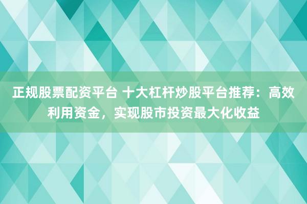 正规股票配资平台 十大杠杆炒股平台推荐：高效利用资金，实现股市投资最大化收益