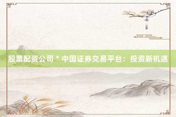 股票配资公司 * 中国证券交易平台：投资新机遇