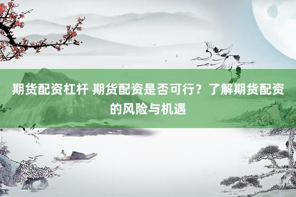 期货配资杠杆 期货配资是否可行？了解期货配资的风险与机遇
