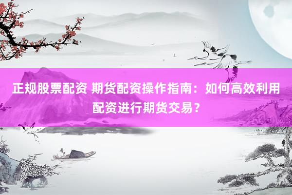 正规股票配资 期货配资操作指南：如何高效利用配资进行期货交易？
