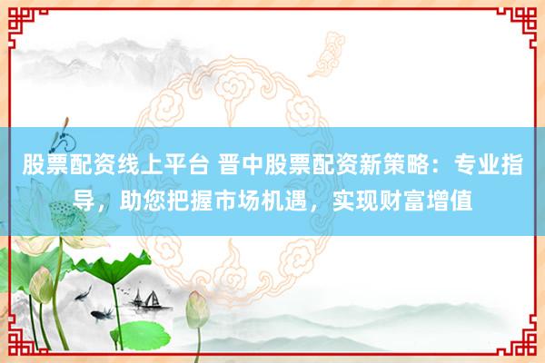 股票配资线上平台 晋中股票配资新策略：专业指导，助您把握市场机遇，实现财富增值
