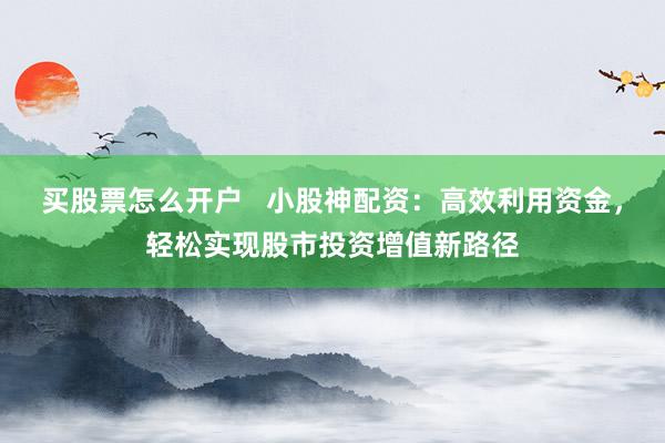 买股票怎么开户   小股神配资：高效利用资金，轻松实现股市投资增值新路径