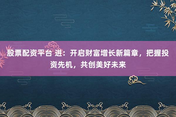 股票配资平台 进：开启财富增长新篇章，把握投资先机，共创美好未来