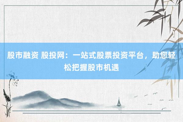 股市融资 股投网：一站式股票投资平台，助您轻松把握股市机遇
