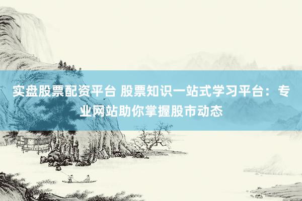 实盘股票配资平台 股票知识一站式学习平台：专业网站助你掌握股市动态