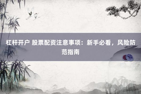 杠杆开户 股票配资注意事项：新手必看，风险防范指南