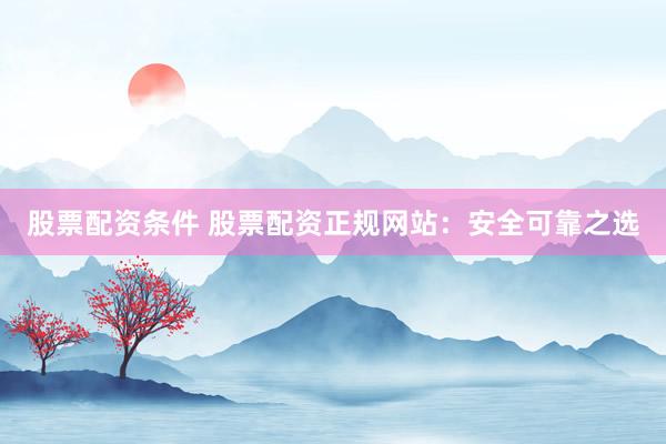 股票配资条件 股票配资正规网站：安全可靠之选