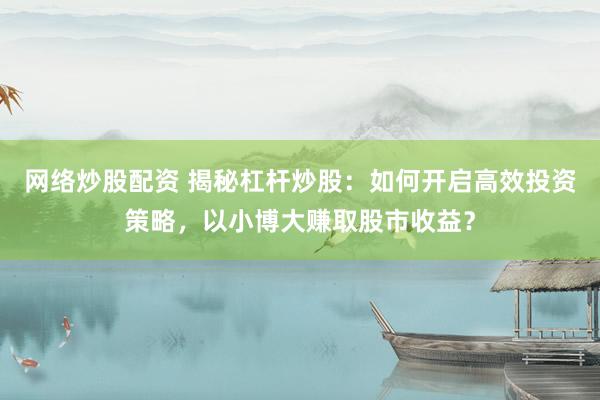 网络炒股配资 揭秘杠杆炒股：如何开启高效投资策略，以小博大赚取股市收益？