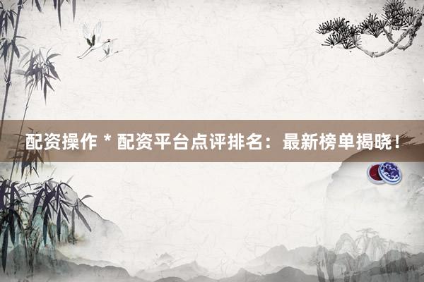 配资操作 * 配资平台点评排名：最新榜单揭晓！