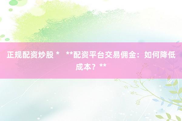正规配资炒股 *   **配资平台交易佣金：如何降低成本？**