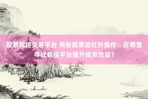 股票网络交易平台 揭秘股票加杠杆操作：在哪里寻找最佳平台提升投资效益？