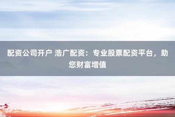 配资公司开户 浩广配资：专业股票配资平台，助您财富增值