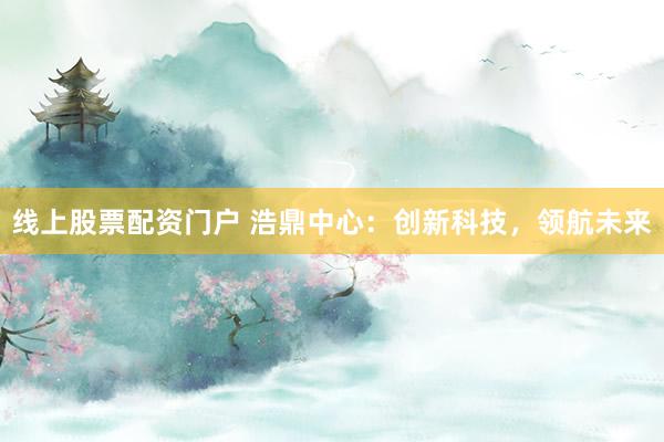 线上股票配资门户 浩鼎中心：创新科技，领航未来