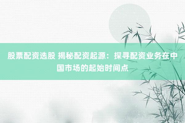 股票配资选股 揭秘配资起源：探寻配资业务在中国市场的起始时间点