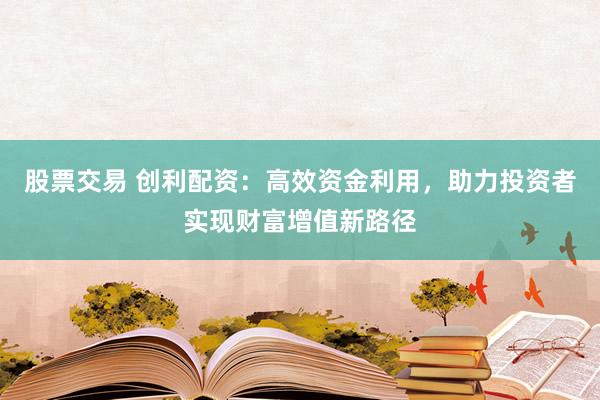 股票交易 创利配资：高效资金利用，助力投资者实现财富增值新路径