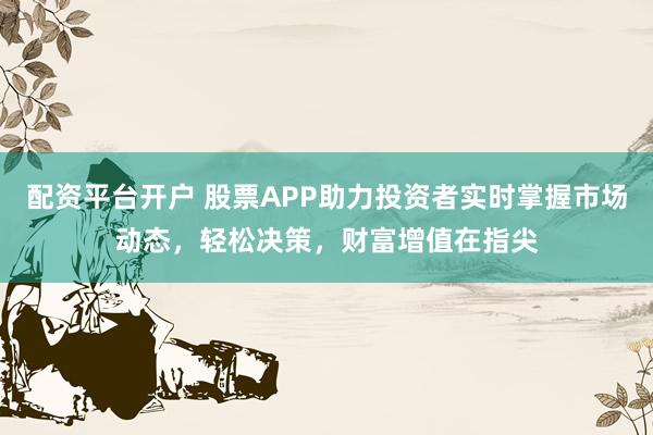 配资平台开户 股票APP助力投资者实时掌握市场动态，轻松决策，财富增值在指尖