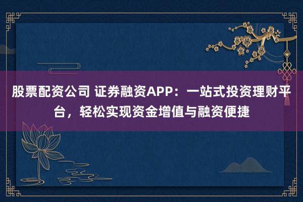 股票配资公司 证券融资APP：一站式投资理财平台，轻松实现资金增值与融资便捷