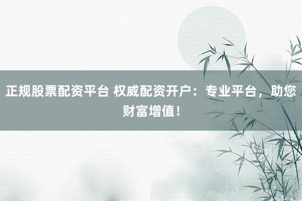 正规股票配资平台 权威配资开户：专业平台，助您财富增值！
