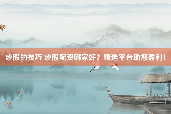 炒股的技巧 炒股配资哪家好？精选平台助您盈利！