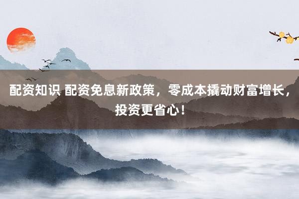 配资知识 配资免息新政策，零成本撬动财富增长，投资更省心！