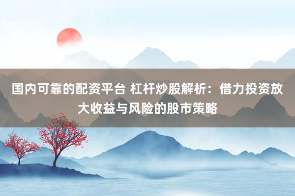 国内可靠的配资平台 杠杆炒股解析：借力投资放大收益与风险的股市策略