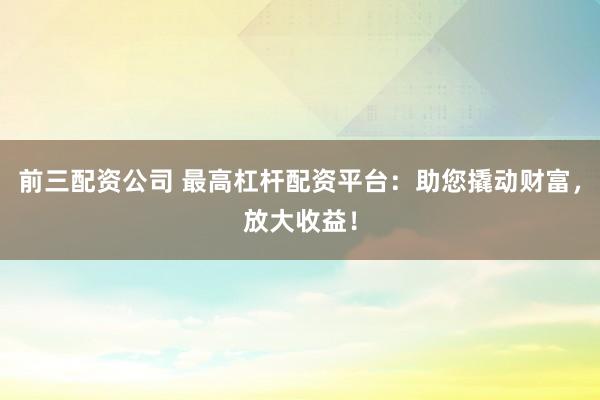 前三配资公司 最高杠杆配资平台：助您撬动财富，放大收益！