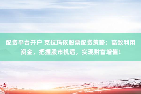 配资平台开户 克拉玛依股票配资策略：高效利用资金，把握股市机遇，实现财富增值！